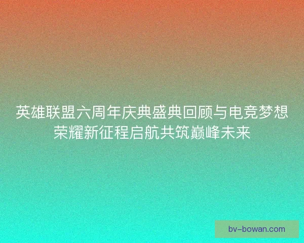 英雄联盟六周年庆典盛典回顾与电竞梦想荣耀新征程启航共筑巅峰未来