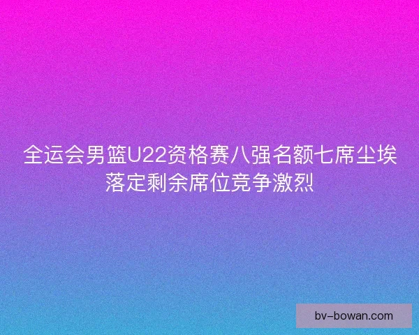 全运会男篮U22资格赛八强名额七席尘埃落定剩余席位竞争激烈