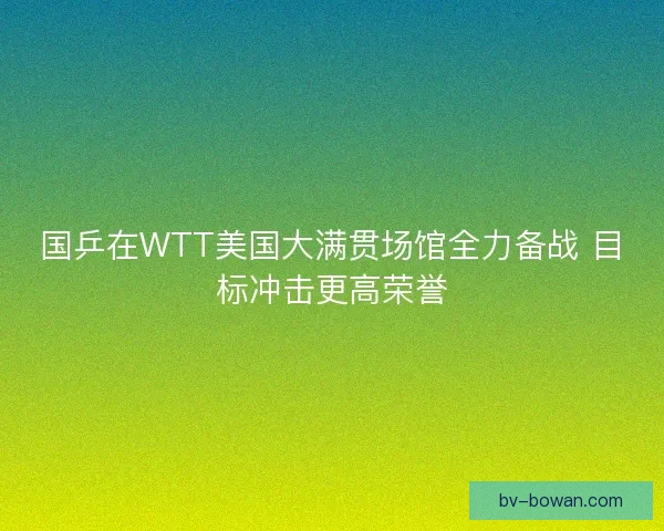 国乒在WTT美国大满贯场馆全力备战 目标冲击更高荣誉