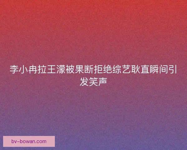 李小冉拉王濛被果断拒绝综艺耿直瞬间引发笑声