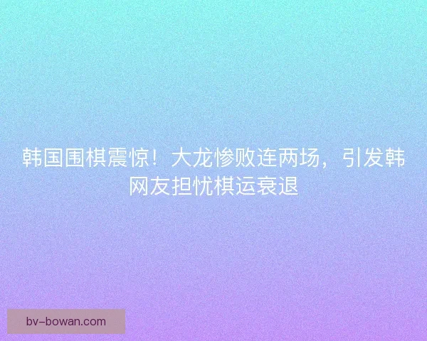 韩国围棋震惊！大龙惨败连两场，引发韩网友担忧棋运衰退