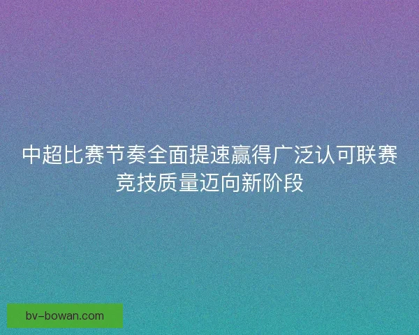 中超比赛节奏全面提速赢得广泛认可联赛竞技质量迈向新阶段