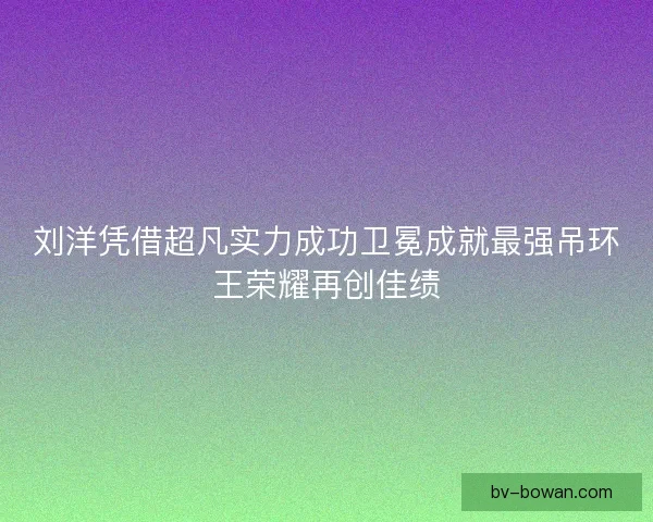 刘洋凭借超凡实力成功卫冕成就最强吊环王荣耀再创佳绩