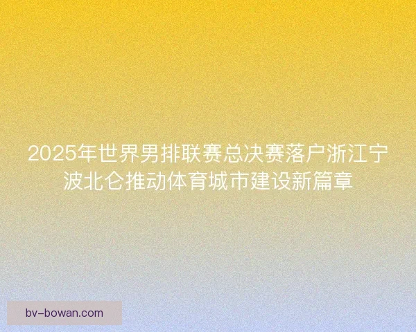 2025年世界男排联赛总决赛落户浙江宁波北仑推动体育城市建设新篇章