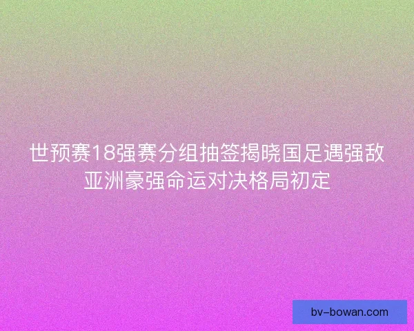 世预赛18强赛分组抽签揭晓国足遇强敌亚洲豪强命运对决格局初定